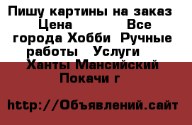 Пишу картины на заказ › Цена ­ 6 000 - Все города Хобби. Ручные работы » Услуги   . Ханты-Мансийский,Покачи г.